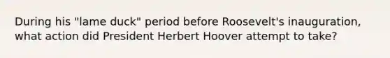 During his "lame duck" period before Roosevelt's inauguration, what action did President Herbert Hoover attempt to take?