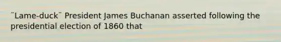 ¨Lame-duck¨ President James Buchanan asserted following the presidential election of 1860 that