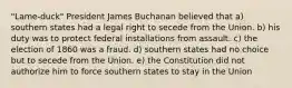 "Lame-duck" President James Buchanan believed that a) southern states had a legal right to secede from the Union. b) his duty was to protect federal installations from assault. c) the election of 1860 was a fraud. d) southern states had no choice but to secede from the Union. e) the Constitution did not authorize him to force southern states to stay in the Union