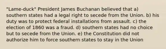 "Lame-duck" President James Buchanan believed that a) southern states had a legal right to secede from the Union. b) his duty was to protect federal installations from assault. c) the election of 1860 was a fraud. d) southern states had no choice but to secede from the Union. e) the Constitution did not authorize him to force southern states to stay in the Union