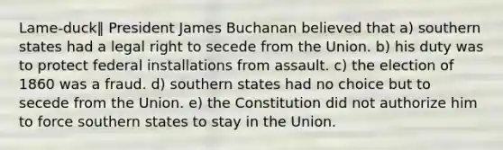 Lame-duck‖ President James Buchanan believed that a) southern states had a legal right to secede from the Union. b) his duty was to protect federal installations from assault. c) the election of 1860 was a fraud. d) southern states had no choice but to secede from the Union. e) the Constitution did not authorize him to force southern states to stay in the Union.