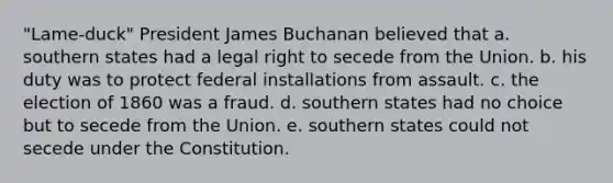 "Lame-duck" President James Buchanan believed that a. southern states had a legal right to secede from the Union. b. his duty was to protect federal installations from assault. c. the election of 1860 was a fraud. d. southern states had no choice but to secede from the Union. e. southern states could not secede under the Constitution.