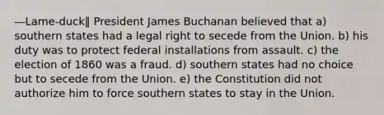 ―Lame-duck‖ President James Buchanan believed that a) southern states had a legal right to secede from the Union. b) his duty was to protect federal installations from assault. c) the election of 1860 was a fraud. d) southern states had no choice but to secede from the Union. e) the Constitution did not authorize him to force southern states to stay in the Union.