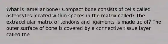 What is lamellar bone? Compact bone consists of cells called osteocytes located within spaces in the matrix called? The extracellular matrix of tendons and ligaments is made up of? The outer surface of bone is covered by a connective tissue layer called the