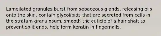 Lamellated granules burst from sebaceous glands, releasing oils onto the skin. contain glycolipids that are secreted from cells in the stratum granulosum. smooth the cuticle of a hair shaft to prevent split ends. help form keratin in fingernails.