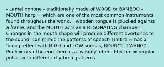 - Lamellophone - traditionally made of WOOD or BAMBOO - MOUTH harp = which are one of the most common instruments found throughout the world. - wooden tongue is plucked against a frame, and the MOUTH acts as a RESONATING chamber - Changes in the mouth shape will produce different overtones to the sound; can mimic the patterns of speech Timbre = has a 'boing' effect with HIGH and LOW sounds, BOUNCY, TWANGY. Pitch = near the end there is a 'wobbly' effect Rhythm = regular pulse, with different rhythmic patterns