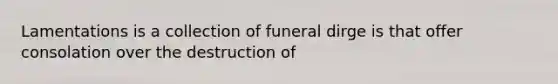 Lamentations is a collection of funeral dirge is that offer consolation over the destruction of