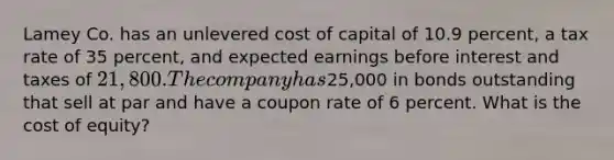 Lamey Co. has an unlevered cost of capital of 10.9 percent, a tax rate of 35 percent, and expected earnings before interest and taxes of 21,800. The company has25,000 in bonds outstanding that sell at par and have a coupon rate of 6 percent. What is the cost of equity?