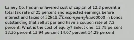 Lamey Co. has an unlevered cost of capital of 12.3 percent a total tax rate of 25 percent and expected earnings before interest and taxes of 32840. The company has60000 in bonds outstanding that sell at par and have a coupon rate of 7.2 percent. What is the cost of equity? Select one: 13.78 percent 13.36 percent 13.94 percent 14.07 percent 14.29 percent