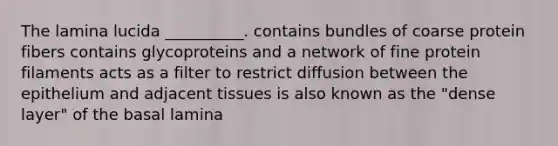 The lamina lucida __________. contains bundles of coarse protein fibers contains glycoproteins and a network of fine protein filaments acts as a filter to restrict diffusion between the epithelium and adjacent tissues is also known as the "dense layer" of the basal lamina