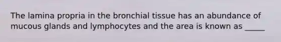 The lamina propria in the bronchial tissue has an abundance of mucous glands and lymphocytes and the area is known as _____