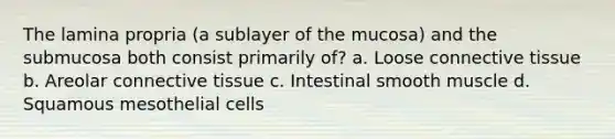 The lamina propria (a sublayer of the mucosa) and the submucosa both consist primarily of? a. Loose connective tissue b. Areolar connective tissue c. Intestinal smooth muscle d. Squamous mesothelial cells