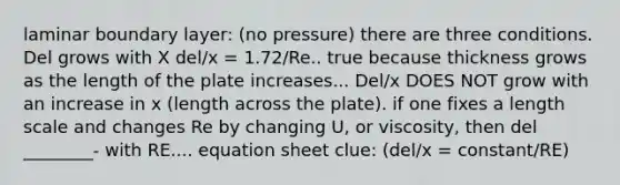 laminar boundary layer: (no pressure) there are three conditions. Del grows with X del/x = 1.72/Re.. true because thickness grows as the length of the plate increases... Del/x DOES NOT grow with an increase in x (length across the plate). if one fixes a length scale and changes Re by changing U, or viscosity, then del ________- with RE.... equation sheet clue: (del/x = constant/RE)