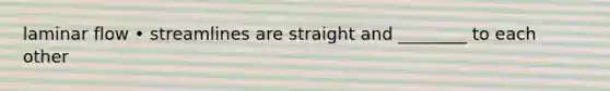 laminar flow • streamlines are straight and ________ to each other