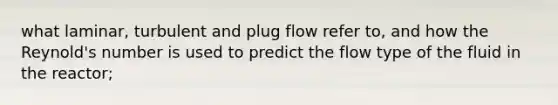 what laminar, turbulent and plug flow refer to, and how the Reynold's number is used to predict the flow type of the fluid in the reactor;