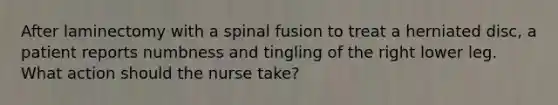 After laminectomy with a spinal fusion to treat a herniated disc, a patient reports numbness and tingling of the right lower leg. What action should the nurse take?