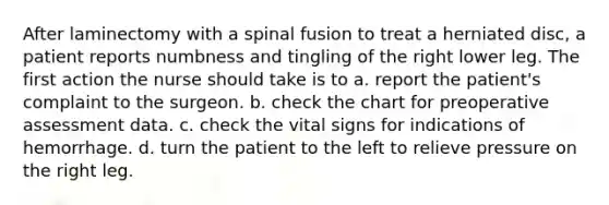 After laminectomy with a spinal fusion to treat a herniated disc, a patient reports numbness and tingling of the right lower leg. The first action the nurse should take is to a. report the patient's complaint to the surgeon. b. check the chart for preoperative assessment data. c. check the vital signs for indications of hemorrhage. d. turn the patient to the left to relieve pressure on the right leg.