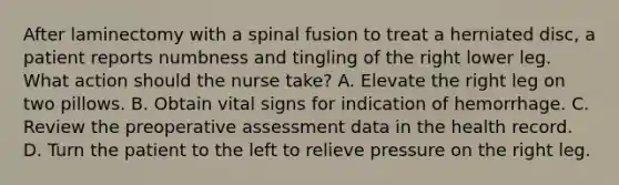 After laminectomy with a spinal fusion to treat a herniated disc, a patient reports numbness and tingling of the right lower leg. What action should the nurse take? A. Elevate the right leg on two pillows. B. Obtain vital signs for indication of hemorrhage. C. Review the preoperative assessment data in the health record. D. Turn the patient to the left to relieve pressure on the right leg.