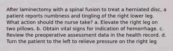 After laminectomy with a spinal fusion to treat a herniated disc, a patient reports numbness and tingling of the right lower leg. What action should the nurse take? a. Elevate the right leg on two pillows. b. Obtain vital signs for indication of hemorrhage. c. Review the preoperative assessment data in the health record. d. Turn the patient to the left to relieve pressure on the right leg