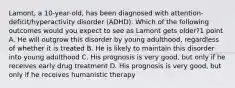 Lamont, a 10-year-old, has been diagnosed with attention-deficit/hyperactivity disorder (ADHD). Which of the following outcomes would you expect to see as Lamont gets older?1 point A. He will outgrow this disorder by young adulthood, regardless of whether it is treated B. He is likely to maintain this disorder into young adulthood C. His prognosis is very good, but only if he receives early drug treatment D. His prognosis is very good, but only if he receives humanistic therapy