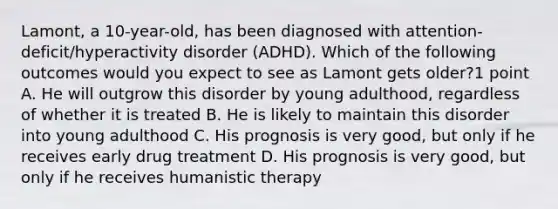 Lamont, a 10-year-old, has been diagnosed with attention-deficit/hyperactivity disorder (ADHD). Which of the following outcomes would you expect to see as Lamont gets older?1 point A. He will outgrow this disorder by young adulthood, regardless of whether it is treated B. He is likely to maintain this disorder into young adulthood C. His prognosis is very good, but only if he receives early drug treatment D. His prognosis is very good, but only if he receives humanistic therapy