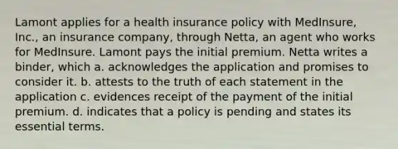 Lamont applies for a health insurance policy with MedInsure, Inc., an insurance company, through Netta, an agent who works for MedInsure. Lamont pays the initial premium. Netta writes a binder, which a. acknowledges the application and promises to consider it. b. attests to the truth of each statement in the application c. evidences receipt of the payment of the initial premium. d. indicates that a policy is pending and states its essential terms.