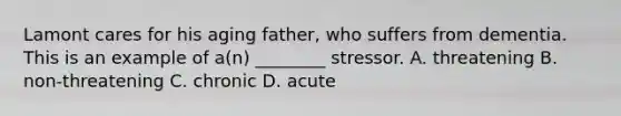 Lamont cares for his aging father, who suffers from dementia. This is an example of a(n) ________ stressor. A. threatening B. non-threatening C. chronic D. acute