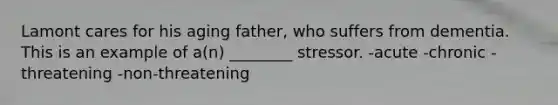 Lamont cares for his aging father, who suffers from dementia. This is an example of a(n) ________ stressor. -acute -chronic -threatening -non-threatening