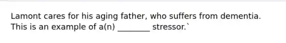 Lamont cares for his aging father, who suffers from dementia. This is an example of a(n) ________ stressor.`