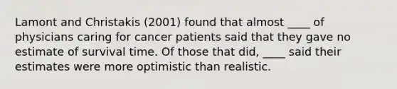 Lamont and Christakis (2001) found that almost ____ of physicians caring for cancer patients said that they gave no estimate of survival time. Of those that did, ____ said their estimates were more optimistic than realistic.