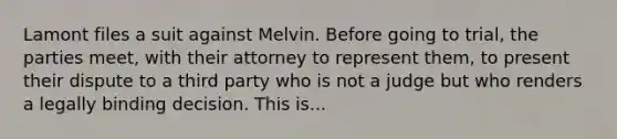 Lamont files a suit against Melvin. Before going to trial, the parties meet, with their attorney to represent them, to present their dispute to a third party who is not a judge but who renders a legally binding decision. This is...