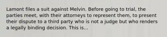 Lamont files a suit against Melvin. Before going to trial, the parties meet, with their attorneys to represent them, to present their dispute to a third party who is not a judge but who renders a legally binding decision. This is...