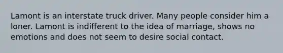 Lamont is an interstate truck driver. Many people consider him a loner. Lamont is indifferent to the idea of marriage, shows no emotions and does not seem to desire social contact.