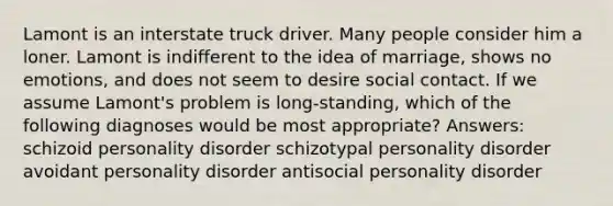 Lamont is an interstate truck driver. Many people consider him a loner. Lamont is indifferent to the idea of marriage, shows no emotions, and does not seem to desire social contact. If we assume Lamont's problem is long-standing, which of the following diagnoses would be most appropriate? Answers: schizoid personality disorder schizotypal personality disorder avoidant personality disorder antisocial personality disorder