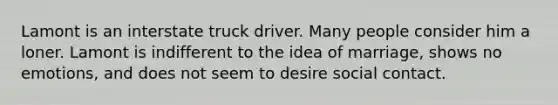 Lamont is an interstate truck driver. Many people consider him a loner. Lamont is indifferent to the idea of marriage, shows no emotions, and does not seem to desire social contact.