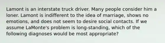 Lamont is an interstate truck driver. Many people consider him a loner. Lamont is indifferent to the idea of marriage, shows no emotions, and does not seem to desire social contacts. If we assume LaMonte's problem is long-standing, which of the following diagnoses would be most appropriate?