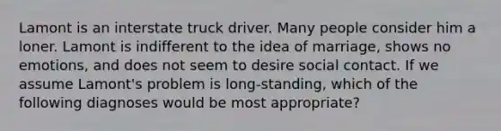 Lamont is an interstate truck driver. Many people consider him a loner. Lamont is indifferent to the idea of marriage, shows no emotions, and does not seem to desire social contact. If we assume Lamont's problem is long-standing, which of the following diagnoses would be most appropriate?