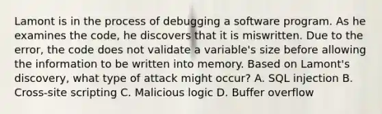 Lamont is in the process of debugging a software program. As he examines the code, he discovers that it is miswritten. Due to the error, the code does not validate a variable's size before allowing the information to be written into memory. Based on Lamont's discovery, what type of attack might occur? A. SQL injection B. Cross-site scripting C. Malicious logic D. Buffer overflow