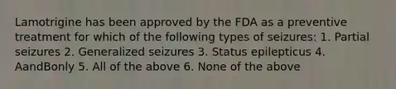 Lamotrigine has been approved by the FDA as a preventive treatment for which of the following types of seizures: 1. Partial seizures 2. Generalized seizures 3. Status epilepticus 4. AandBonly 5. All of the above 6. None of the above