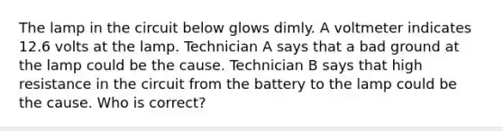 The lamp in the circuit below glows dimly. A voltmeter indicates 12.6 volts at the lamp. Technician A says that a bad ground at the lamp could be the cause. Technician B says that high resistance in the circuit from the battery to the lamp could be the cause. Who is correct?