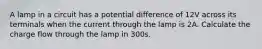 A lamp in a circuit has a potential difference of 12V across its terminals when the current through the lamp is 2A. Calculate the charge flow through the lamp in 300s.