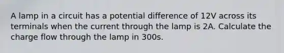 A lamp in a circuit has a potential difference of 12V across its terminals when the current through the lamp is 2A. Calculate the charge flow through the lamp in 300s.