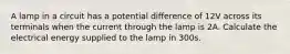 A lamp in a circuit has a potential difference of 12V across its terminals when the current through the lamp is 2A. Calculate the electrical energy supplied to the lamp in 300s.