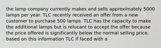 the lamp company currently makes and sells approximately 5000 lamps per year. TLC recently received an offer from a new customer to purchase 500 lamps. TLC has the capacity to make the additional lamps but is relucant to accept the offer because the price offered is significantly below the normal selling price. based on this information TLC if faced with a