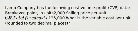 Lamp Company has the following cost-volume-profit (CVP) data: Breakeven point, in units2,000 Selling price per unit625 Total fixed costs 125,000 What is the variable cost per unit (rounded to two decimal places)?