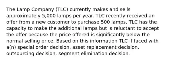 The Lamp Company (TLC) currently makes and sells approximately 5,000 lamps per year. TLC recently received an offer from a new customer to purchase 500 lamps. TLC has the capacity to make the additional lamps but is reluctant to accept the offer because the price offered is significantly below the normal selling price. Based on this information TLC if faced with a(n) special order decision. asset replacement decision. outsourcing decision. segment elimination decision.