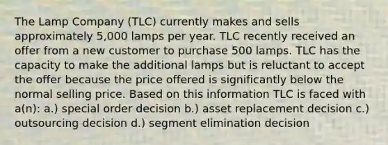 The Lamp Company (TLC) currently makes and sells approximately 5,000 lamps per year. TLC recently received an offer from a new customer to purchase 500 lamps. TLC has the capacity to make the additional lamps but is reluctant to accept the offer because the price offered is significantly below the normal selling price. Based on this information TLC is faced with a(n): a.) special order decision b.) asset replacement decision c.) outsourcing decision d.) segment elimination decision