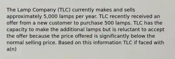 The Lamp Company (TLC) currently makes and sells approximately 5,000 lamps per year. TLC recently received an offer from a new customer to purchase 500 lamps. TLC has the capacity to make the additional lamps but is reluctant to accept the offer because the price offered is significantly below the normal selling price. Based on this information TLC if faced with a(n)