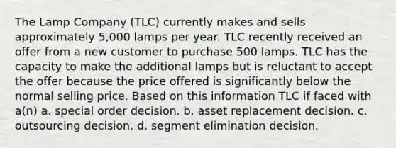 The Lamp Company (TLC) currently makes and sells approximately 5,000 lamps per year. TLC recently received an offer from a new customer to purchase 500 lamps. TLC has the capacity to make the additional lamps but is reluctant to accept the offer because the price offered is significantly below the normal selling price. Based on this information TLC if faced with a(n) a. special order decision. b. asset replacement decision. c. outsourcing decision. d. segment elimination decision.