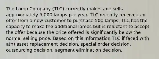 The Lamp Company (TLC) currently makes and sells approximately 5,000 lamps per year. TLC recently received an offer from a new customer to purchase 500 lamps. TLC has the capacity to make the additional lamps but is reluctant to accept the offer because the price offered is significantly below the normal selling price. Based on this information TLC if faced with a(n) asset replacement decision. special order decision. outsourcing decision. segment elimination decision.